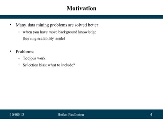 10/08/13 Heiko Paulheim 4
Motivation
• Many data mining problems are solved better
– when you have more background knowledge
(leaving scalability aside)
• Problems:
– Tedious work
– Selection bias: what to include?
 