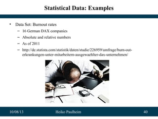 10/08/13 Heiko Paulheim 40
Statistical Data: Examples
• Data Set: Burnout rates
– 16 German DAX companies
– Absolute and relative numbers
– As of 2011
– http://de.statista.com/statistik/daten/studie/226959/umfrage/burn-out-
erkrankungen-unter-mitarbeitern-ausgewaehlter-dax-unternehmen/
 