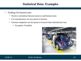 10/08/13 Heiko Paulheim 43
Statistical Data: Examples
• Findings for burnout rates
– Positive correlation between turnover and burnout rates
– Car manufacturers are less prone to burnout
– German companies are less prone to burnout than international ones
• Exception: Frankfurt
 