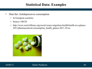 10/08/13 Heiko Paulheim 44
Statistical Data: Examples
• Data Set: Antidepressives consumption
– In European countries
– Source: OECD
– http://www.oecd-ilibrary.org/social-issues-migration-health/health-at-a-glance-
2011/pharmaceutical-consumption_health_glance-2011-39-en
 