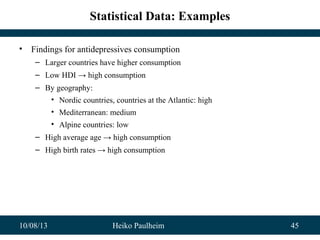 10/08/13 Heiko Paulheim 45
Statistical Data: Examples
• Findings for antidepressives consumption
– Larger countries have higher consumption
– Low HDI → high consumption
– By geography:
• Nordic countries, countries at the Atlantic: high
• Mediterranean: medium
• Alpine countries: low
– High average age → high consumption
– High birth rates → high consumption
 