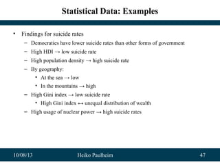 10/08/13 Heiko Paulheim 47
Statistical Data: Examples
• Findings for suicide rates
– Democraties have lower suicide rates than other forms of government
– High HDI → low suicide rate
– High population density → high suicide rate
– By geography:
• At the sea → low
• In the mountains → high
– High Gini index → low suicide rate
• High Gini index ↔ unequal distribution of wealth
– High usage of nuclear power → high suicide rates
 