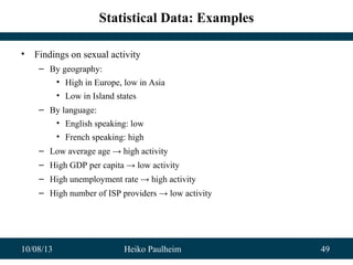 10/08/13 Heiko Paulheim 49
Statistical Data: Examples
• Findings on sexual activity
– By geography:
• High in Europe, low in Asia
• Low in Island states
– By language:
• English speaking: low
• French speaking: high
– Low average age → high activity
– High GDP per capita → low activity
– High unemployment rate → high activity
– High number of ISP providers → low activity
 