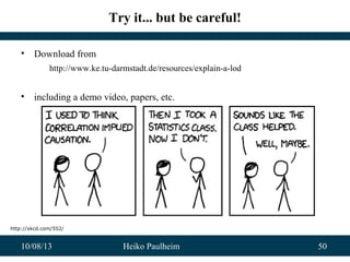 10/08/13 Heiko Paulheim 50
Try it... but be careful!
• Download from
http://www.ke.tu-darmstadt.de/resources/explain-a-lod
• including a demo video, papers, etc.
http://xkcd.com/552/
 
