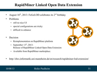 10/08/13 Heiko Paulheim 51
RapidMiner Linked Open Data Extension
• August 16th
, 2013: FeGeLOD celebrates its 2nd
birthday
• Problems
– still no nice UI
– special configurations are tricky
– difficult to enhance
• Decision
– Reimplementation on RapidMiner platform
– September 13th
, 2013:
Release of RapidMiner Linked Open Data Extension
– Available from RapidMiner marketplace
• http://dws.informatik.uni-mannheim.de/en/research/rapidminer-lod-extension/
 