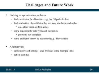 10/08/13 Heiko Paulheim 56
Challenges and Future Work
• Linking as optimization problem
– find candidates for all entities, e.g., by DBpedia lookup
– find a selection of candidates that are most similar to each other
• e.g., all of them are U.S. cities
– some experiments with types and categories
• problem: not complete
– some problems cannot be addressed (e.g.: Hurricanes)
• Alternatives:
– semi supervised linking – user provides some example links
– active learning
 