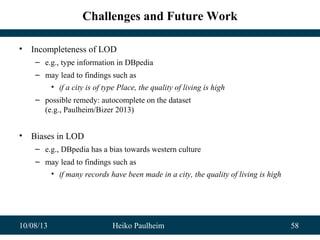 10/08/13 Heiko Paulheim 58
Challenges and Future Work
• Incompleteness of LOD
– e.g., type information in DBpedia
– may lead to findings such as
• if a city is of type Place, the quality of living is high
– possible remedy: autocomplete on the dataset
(e.g., Paulheim/Bizer 2013)
• Biases in LOD
– e.g., DBpedia has a bias towards western culture
– may lead to findings such as
• if many records have been made in a city, the quality of living is high
 