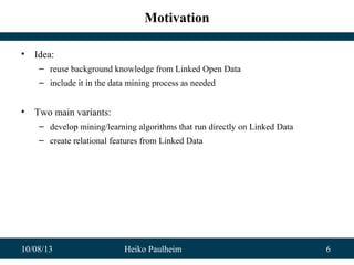 10/08/13 Heiko Paulheim 6
Motivation
• Idea:
– reuse background knowledge from Linked Open Data
– include it in the data mining process as needed
• Two main variants:
– develop mining/learning algorithms that run directly on Linked Data
– create relational features from Linked Data
 