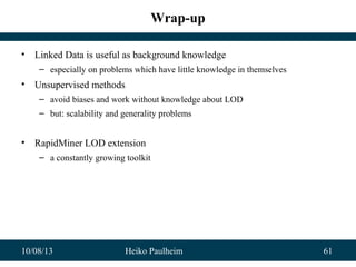 10/08/13 Heiko Paulheim 61
Wrap-up
• Linked Data is useful as background knowledge
– especially on problems which have little knowledge in themselves
• Unsupervised methods
– avoid biases and work without knowledge about LOD
– but: scalability and generality problems
• RapidMiner LOD extension
– a constantly growing toolkit
 