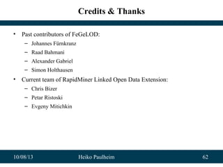 10/08/13 Heiko Paulheim 62
Credits & Thanks
• Past contributors of FeGeLOD:
– Johannes Fürnkranz
– Raad Bahmani
– Alexander Gabriel
– Simon Holthausen
• Current team of RapidMiner Linked Open Data Extension:
– Chris Bizer
– Petar Ristoski
– Evgeny Mitichkin
 