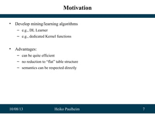 10/08/13 Heiko Paulheim 7
Motivation
• Develop mining/learning algorithms
– e.g., DL Learner
– e.g., dedicated Kernel functions
• Advantages:
– can be quite efficient
– no reduction to “flat” table structure
– semantics can be respected directly
 