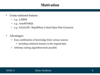 10/08/13 Heiko Paulheim 8
Motivation
• Create relational features
– e.g., LiDDM
– e.g., AutoSPARQL
– e.g., FeGeLOD / RapidMiner Linked Open Data Extension
• Advantages:
– Easy combination of knowledge from various sources
• including relational features in the original data
– Arbitrary mining algorithms/tools possible
 