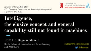 Intelligence,
the elusive concept and general
capability still not found in machines
Prof. Dr. Dagmar Monett
Berlin School of Economics and Law, Germany
and AGISI.org @dmonett
dagmar@monettdiaz.com
Keynote at the ECKM’2021
22nd European Conference on Knowledge Management
September 2nd, 2021
 
