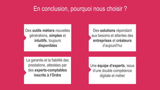 En conclusion, pourquoi nous choisir ?
Des outils métiers nouvelles
générations, simples et
intuitifs, toujours
disponibles
Des solutions répondant
aux besoins et attentes des
entreprises et créateurs
d’aujourd’hui
Une équipe d’experts, issus
d’une double compétence
digitale et métier
La garantie et la fiabilité des
prestations, attestées par
des experts-comptables
inscrits à l’Ordre
 