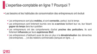L’expertise-comptable en ligne ? Pourquoi ?
 Les besoins et les habitudes de consommation des entrepreneurs ont évolué
 Les entrepreneurs sont plus mobiles, et sont connectés, partout, tout le temps
 Les entrepreneurs sont fortement tournés vers les e-services facilitant leur vie, leur faisant
gagner du temps dans leur quotidien
 Les entrepreneurs ont des comportements d’achat proches des particuliers. Ils sont
fortement influencés par leurs expériences BtoC
 Les entrepreneurs s’habituent aussi de plus en plus à la dématérialisation des démarches
(net-entreprises, …) et des relations commerciales (banques en ligne, …)
 