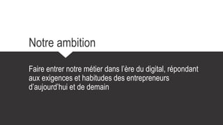 Notre ambition
Faire entrer notre métier dans l’ère du digital, répondant
aux exigences et habitudes des entrepreneurs
d’aujourd’hui et de demain
 