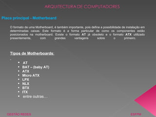 GESTÃO REDES  ESFPM Placa principal - Motherboard Tipos de Motherboards : AT BAT – (baby AT) ATX Micro ATX LPX NLX BTX ITX entre outras… O formato de uma Motherboard, é também importante, pois define a possibilidade de instalação em determinadas caixas. Este formato é a forma particular de como os componentes estão posicionados na motherboard. Existe o formato  AT  já obsoleto e o formato  ATX  utilizado presentemente, com grandes vantagens sobre o primeiro.  