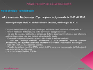 GESTÃO REDES  ESFPM Placa principal - Motherboard AT –  Advanced Techonology  -  Tipo de placa antiga usada de 1983 até 1996. Razões para que o tipo AT deixasse de ser utilizado, dando lugar ao ATX: Espaço interno reduzido, que com a instalação dos vários cabos, dificulta a circulação do ar. Grande habilidade do técnico para poder aproveitar o espaço disponível. No acto da conexão, facilmente os conectores da fonte podem ser invertidos, o que fatalmente pode danificar a placa mãe se a fonte da alimentação for ligada. É necessário aguardar um aviso de que o computador já pode ser desligado. Slots  ISA ( Industry Standard Architecture ), EISA (Extended Industry  Standard Architecture ),  VESA (Vídeo Electronics Standards Association )  nos modelos mais antigos. Slots PCI e ISA nos modelos mais recentes. Posição dos slots de memória RAM e socket de CPU sempre na mesma região da Motherboard, mesmo de fabricantes diferentes. Slots de memória SIMM ou SDRAM. 