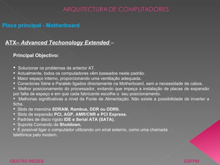 Placa principal - Motherboard GESTÃO REDES  ESFPM ATX–  Advanced Techonology Extended  – Principal Objectivo: Solucionar os problemas da anterior AT. Actualmente, todos os computadores vêm baseados neste padrão. Maior espaço interno, proporcionando uma ventilação adequada. Conectores Série e Paralelo ligados directamente na Motherboard, sem a necessidade de cabos. Melhor posicionamento do processador, evitando que impeça a instalação de placas de expansão por falta de espaço e em que cada fabricante escolhe o  seu posicionamento. Melhorias significativas a nível da Fonte de Alimentação. Não existe a possibilidade de inverter a ficha. Slots de memória  SDRAM, Rambus, DDR ou DDRII. Slots de expansão  PCI, AGP, AMR/CNR e PCI Express. Padrões de disco rígido  IDE e Serial ATA (SATA). Suporta Comando de  Shutdown.  É possível ligar o computador utilizando um sinal externo, como uma chamada telefónica pelo modem. 