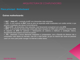 Placa principal - Motherboard GESTÃO REDES  ESFPM BAT  – ( baby AT ) – evolução da  AT  com dimensões mais reduzidas. LPX  - é uma variante da  BAT  onde as slots de expansão estão localizadas num cartão central, o que permite a instalação das placas horizontalmente. Micro ATX  - de dimensões mais reduzidas, mas fisicamente compatível com uma  ATX .  BTX  - é um formato de placa-mãe criado pela Intel e lançado em 2003 para substituir o formato  ATX . O objectivo do  BTX  foi optimizar o desempenho do sistema e melhorar a ventilação interna. Actualmente este projecto encontra-se parado. ITX  - destinada a micros altamente integrados e compactados, com a filosofia de oferecer não o computador mais rápido do mercado, mas sim o mais barato, já que na maioria das vezes as pessoas usam um micro para poder navegar na Internet e editar textos .  Outras motherboards: 