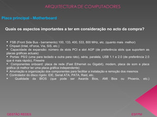 FSB (Front Side Bus - barramento) 100, 133, 400, 533, 800 MHz, etc. (quanto mais  melhor) Chipset (Intel, nForce, Via, SiS, etc.) Capacidade de expansão: número de slots PCI e slot AGP (de preferência slots que suportem as placas gráficas actuais) Portas: PS/2 (uma para teclado e outra para rato), séria, paralela, USB 1.1 e 2.0 (de preferência 2.0 que é mais rápido), Firewire Componentes onboard: placa de rede (Fast Ethernet ou Gigabit), modem, placa de som e placa gráfica (é melhor ter uma placa gráfica independente) Arrumação e organização dos componentes para facilitar a instalação e remoção dos mesmos Controlador do disco rígido: IDE, Serial ATA, PATA, Raid, etc. Qualidade da BIOS (que pode ser Awards Bios, AMI Bios ou Phoenix, etc.) Placa principal - Motherboard GESTÃO REDES  ESFPM Quais os aspectos importantes a ter em consideração no acto da compra? 