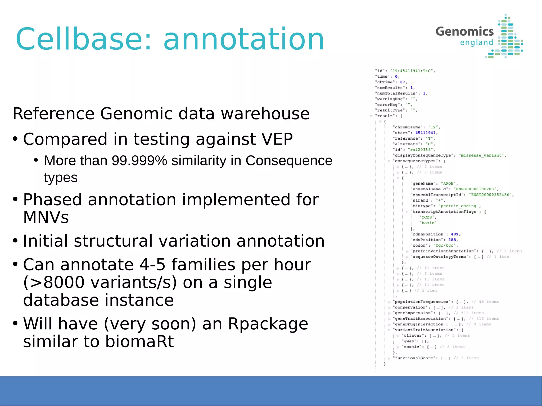 Cellbase: annotation
Reference Genomic data warehouse
• Compared in testing against VEP
• More than 99.999% similarity in Consequence
types
• Phased annotation implemented for
MNVs
• Initial structural variation annotation
• Can annotate 4-5 families per hour
(>8000 variants/s) on a single
database instance
• Will have (very soon) an Rpackage
similar to biomaRt
 