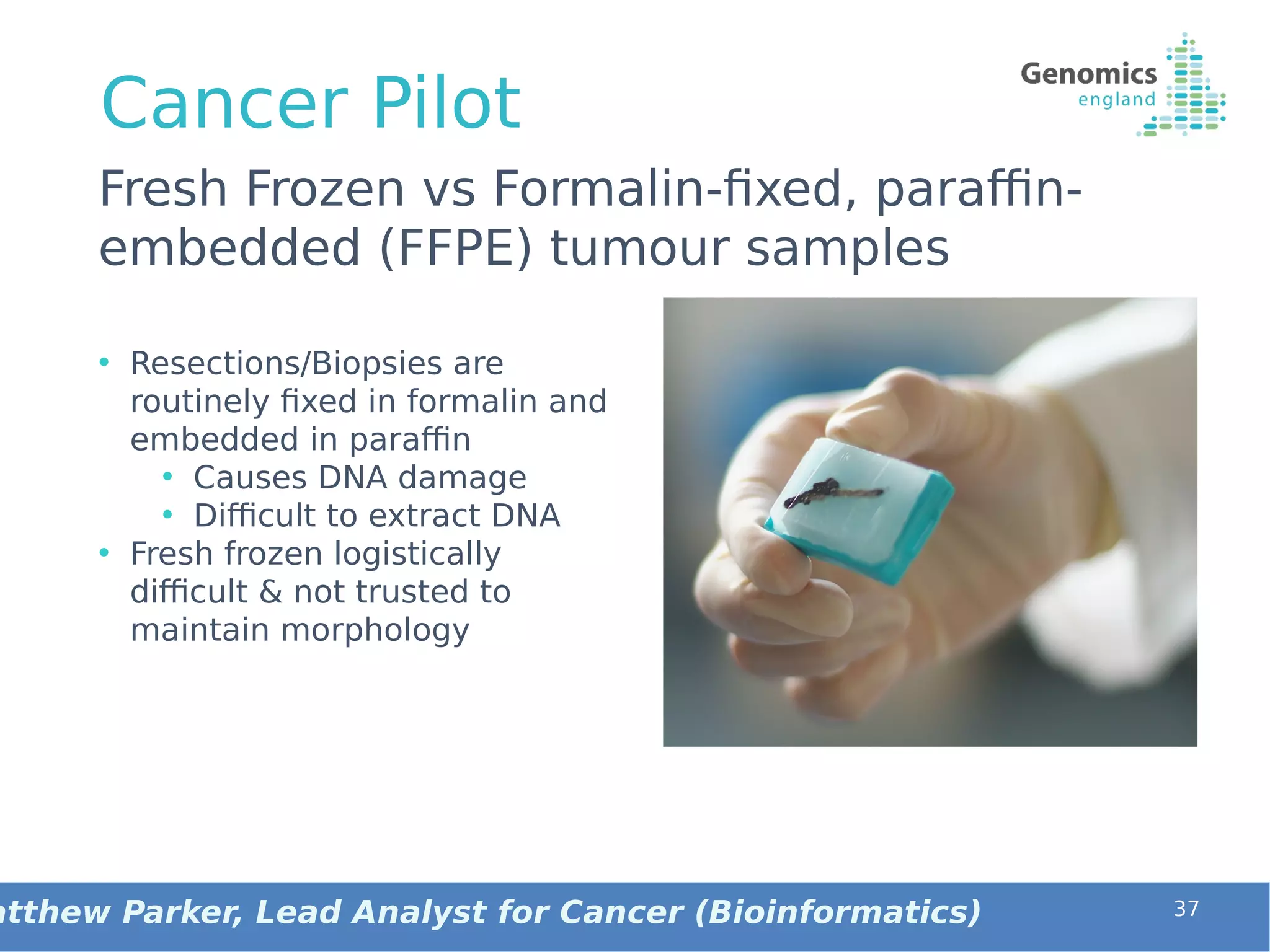 Cancer Pilot
• Resections/Biopsies are
routinely fixed in formalin and
embedded in paraffin
• Causes DNA damage
• Difficult to extract DNA
• Fresh frozen logistically
difficult & not trusted to
maintain morphology
37
Fresh Frozen vs Formalin-fixed, paraffin-
embedded (FFPE) tumour samples
atthew Parker, Lead Analyst for Cancer (Bioinformatics)
 