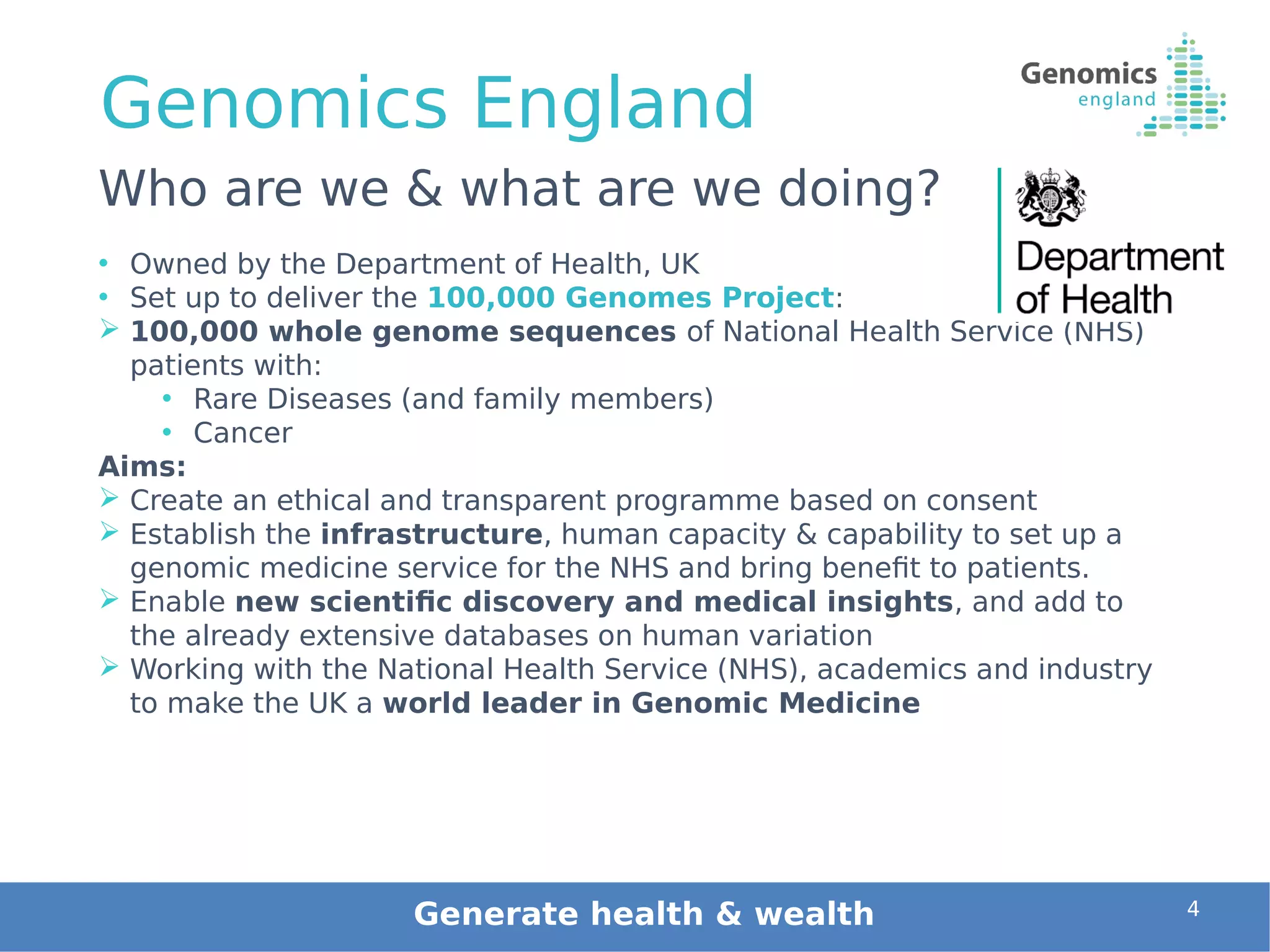 Genomics England
• Owned by the Department of Health, UK
• Set up to deliver the 100,000 Genomes Project: 
 100,000 whole genome sequences of National Health Service (NHS)
patients with:
• Rare Diseases (and family members)
• Cancer
Aims:
 Create an ethical and transparent programme based on consent
 Establish the infrastructure, human capacity & capability to set up a
genomic medicine service for the NHS and bring benefit to patients.
 Enable new scientific discovery and medical insights, and add to
the already extensive databases on human variation
 Working with the National Health Service (NHS), academics and industry
to make the UK a world leader in Genomic Medicine
4
Who are we & what are we doing?
Generate health & wealth
 