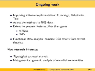 Ongoing work
Improving software implementation: R package, Babelomics
Tool
Adjust the methods to NGS data
Extend to genomic features other than genes
miRNAs
SNPs
Functional Meta-analysis: combine GSA results from several
datasets
New research interests:
Topological pathway analysis
Metagenomics: genomic analysis of microbial communities
David Montaner Computational Genomics @ CIPF 14/15
 