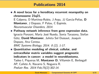 Publications 2014
A novel locus for a hereditary recurrent neuropathy on
chromosome 21q21.
E Calpena, D Martínez-Rubio, J Arpa, JJ García-Peñas, D
Montaner, J Dopazo, F Palau, C Espinós.
Neuromuscular Disorders, 2014.
Pathway network inference from gene expression data.
Ignacio Ponzoni, María José Nueda, Sonia Tarazona, Stefan
Götz, David Montaner, Julieta Sol Dussaut, Joaquín
Dopazo, Ana Conesa.
BMC Systems Biology, 2014. 8 (2), 1-17.
Quantitative modeling of clinical, cellular, and
extracellular matrix variables suggest prognostic
indicators in cancer: a model in neuroblastoma.
Tadeo I, Piqueras M, Montaner D, Villamón E, Berbegall
AP, Cañete A, Navarro S, Noguera R.
Pediatr Res. 2014 Feb;75(2):302-14.
David Montaner Computational Genomics @ CIPF 4/15
 
