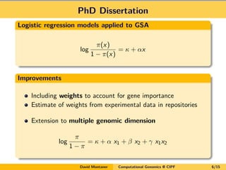 PhD Dissertation
Logistic regression models applied to GSA
log
π(x)
1 − π(x)
= κ + αx
Improvements
Including weights to account for gene importance
Estimate of weights from experimental data in repositories
Extension to multiple genomic dimension
log
π
1 − π
= κ + α x1 + β x2 + γ x1x2
David Montaner Computational Genomics @ CIPF 6/15
 