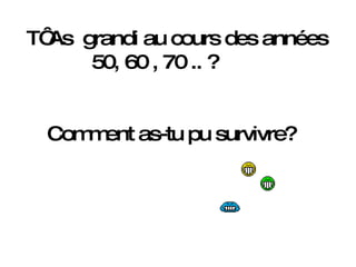 T‘ As  grandi au cours des années 50, 60 , 70 .. ?   Comment as-tu pu survivre? 