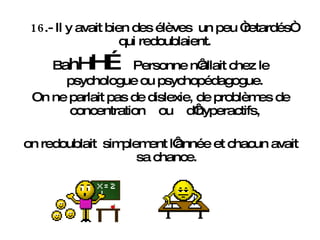 16 .- Il y avait bien des élèves  un peu “retardés“ qui redoublaient.  B a h H H…  Personne n‘allait chez le psychologue ou psychopédagogue.  On ne parlait pas de dislexie, de problèmes de concentration  ou  d‘hyperactifs,  on redoublait  simplement l‘année et chacun avait sa chance. 
