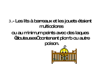 3 .- Les lits à barreaux et les jouets étaient multicolores  ou au minimum peints avec des laques “douteuses“ contenant plomb ou autre poison. 