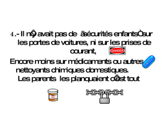 4 .- Il n‘y avait pas de  „sécurités enfants“ sur les portes de voitures, ni sur les prises de courant,  Encore moins sur médicaments ou autres nettoyants chimiques domestiques.  Les parents  les planquaient c‘est tout 
