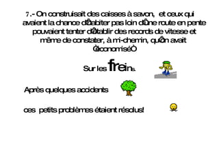 7 .- On construisait des caisses à savon,  et ceux qui avaient la chance d‘habiter pas loin d‘une route en pente pouvaient tenter d‘établir des records de vitesse et même de constater, à mi-chemin, qu‘on avait  “économisé“  Sur les  f r e i n s . Après quelques accidents   ces  petits problèmes étaient résolus! 