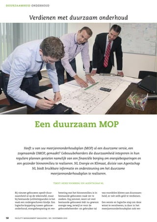 DU U R Z A A M H E I D O NDERHOUD




                   Verdienen met duurzaam onderhoud




                         Een duurzaam MOP

              Heeft u van uw meerjarenonderhoudsplan (MOP) al een duurzame versie, een
        zogenaamde DMOP, gemaakt? Gebouwbeheerders die duurzaamheid integreren in hun
       reguliere plannen genieten namelijk van een financiële borging om energiebesparingen en
        een gezonder binnenmilieu te realiseren. NL Energie en Klimaat, divisie van Agentschap
                      NL biedt bruikbare informatie en ondersteuning om het duurzame
                                        meerjarenonderhoudsplan te realiseren.

                                           TEKST: HEIKE VOORBERG IOV AGENTSCHAP NL



      Bij nieuwe gebouwen speelt duur-          betering van het binnenmilieu is in   van voordelen kleven aan duurzaam-
      zaamheid al op de tekentafel, maar        bestaande gebouwen vaak ver te        heid; er valt zelfs geld te verdienen.
      bij bestaande (utiliteits)panden is het   zoeken. Erg jammer, want uit veel
      vaak een ondergeschoven kindje. Een       bestaande gebouwen lekt nu gewoon     Een eerste en logische stap om deze
      logische koppeling tussen gebouw-         energie weg, terwijl er voor de       winst te verzilveren, is door in het
      onderhoud, energiebesparing en ver-       gebouwbeheerder- en gebruiker tal     meerjarenonderhoudsplan ook ver-



58    FACILITY MANAGEMENT MAGAZINE | 185 | NOVEMBER 2010
 