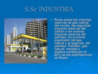 S.Sc INDUSTRIA Rusia posee las mayores reservas de gas natural del mundo, las segundas mayores reservas del carbón y las octavas mayores reservas del petróleo. Es el primer exportador del gas natural y el segundo, del petróleo. Petróleo, gas natural, metales y madera constituyen el 80% de las exportaciones de Rusia.  