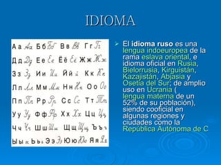 IDIOMA El  idioma ruso  es una  lengua   indoeuropea  de la rama  eslava   oriental , e idioma oficial en  Rusia ,  Bielorrusia ,  Kirguistán ,  Kazajistán ,  Abjasia  y  Osetia del Sur ; de amplio uso en  Ucrania  ( lengua materna  de un 52% de su población), siendo cooficial en algunas regiones y ciudades como la  República Autónoma de Crimea   