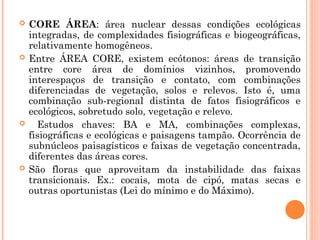  CORE ÁREA: área nuclear dessas condições ecológicas
integradas, de complexidades fisiográficas e biogeográficas,
relativamente homogêneos.
 Entre ÁREA CORE, existem ecótonos: áreas de transição
entre core área de domínios vizinhos, promovendo
interespaços de transição e contato, com combinações
diferenciadas de vegetação, solos e relevos. Isto é, uma
combinação sub-regional distinta de fatos fisiográficos e
ecológicos, sobretudo solo, vegetação e relevo.
 Estudos chaves: BA e MA, combinações complexas,
fisiográficas e ecológicas e paisagens tampão. Ocorrência de
subnúcleos paisagísticos e faixas de vegetação concentrada,
diferentes das áreas cores.
 São floras que aproveitam da instabilidade das faixas
transicionais. Ex.: cocais, mota de cipó, matas secas e
outras oportunistas (Lei do mínimo e do Máximo).
 