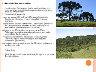 1 - Domínio das Araucárias:
• Localização: Encontrado desde o sul paulista até o
norte gaúcho, o domínio das araucárias ocupa uma
área de 400.000 km².
 Características gerais:
-mais ou menos 400 mil km². Climas subtropicais
úmidos de planaltos c/ invernos relativamente
brandos.
- coincide c/ o planalto Meridional Brasileiro; planaltos
de altitude média de 800 a 1300m, c/ bosques de
araucárias, pradarias mistas e pinhais.
- efeitos orográficos sobre as massa de ar Polar
Atlântica; precipitação mais uniforme o ano todo –
perenidade da drenagem;
-rochas sedimentares e basálticas ocorrem, como
também, ligeira mamelonização nos terrenos
cristalinos gnáissicos;
- paisagens menos tropicais do Br. Notáveis paisagens
agrárias do país.
• Solos: fértil
• Rios: Importantes para a navegação e para a geração
de eletricidade.
 