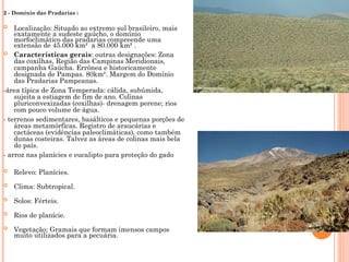 2 - Domínio das Pradarias :
 Localização: Situado ao extremo sul brasileiro, mais
exatamente a sudeste gaúcho, o domínio
morfoclimático das pradarias compreende uma
extensão de 45.000 km² a 80.000 km² .
 Características gerais: outras designações: Zona
das coxilhas, Região das Campinas Meridionais,
campanha Gaúcha. Errônea e historicamente
designada de Pampas. 80km². Margem do Domínio
das Pradarias Pampeanas.
-área típica de Zona Temperada: cálida, subúmida,
sujeita a estiagem de fim de ano. Colinas
pluriconvexizadas (coxilhas)- drenagem perene; rios
com pouco volume de água.
- terrenos sedimentares, basálticos e pequenas porções de
áreas metamórficas. Registro de araucárias e
cactáceas (evidências paleoclimáticas), como também
dunas costeiras. Talvez as áreas de colinas mais bela
do país.
- arroz nas planícies e eucalipto para proteção do gado
 Relevo: Planícies.
 Clima: Subtropical.
 Solos: Férteis.
 Rios de planície.
 Vegetação: Gramais que formam imensos campos
muito utilizados para a pecuária.
 
