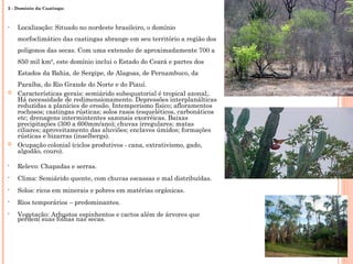 3 - Domínio da Caatinga:
• Localização: Situado no nordeste brasileiro, o domínio
morfoclimático das caatingas abrange em seu território a região dos
polígonos das secas. Com uma extensão de aproximadamente 700 a
850 mil km², este domínio inclui o Estado do Ceará e partes dos
Estados da Bahia, de Sergipe, de Alagoas, de Pernambuco, da
Paraíba, do Rio Grande do Norte e do Piauí.
 Características gerais: semiárido subequatorial é tropical azonal;.
Há necessidade de redimensionamento. Depressões interplanálticas
reduzidas a planícies de erosão. Intemperismo físico; afloramentos
rochosos; caatingas rústicas; solos rasos (esqueléticos, carbonáticos
etc; drenagens intermintentes sazonais exorréicas. Baixas
precipitações (300 a 600mm/ano); chuvas irregulares; matas
ciliares; aproveitamento das aluviões; enclaves úmidos; formações
rústicas e bizarras (inselbergs).
 Ocupação colonial (ciclos produtivos - cana, extrativismo, gado,
algodão, couro).
• Relevo: Chapadas e serras.
• Clima: Semiárido quente, com chuvas escassas e mal distribuídas.
• Solos: ricos em minerais e pobres em matérias orgânicas.
• Rios temporários – predominantes.
• Vegetação: Arbustos espinhentos e cactos além de árvores que
perdem suas folhas nas secas.
 