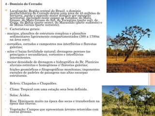 4 - Domínio do Cerrado:
 Localização: Região central do Brasil, o domínio
morfoclimático do Cerrado detém uma área de 45 milhões de
hectares, sendo o segundo maior domínio por extensão
territorial. Incluindo neste espaço os Estados: do Mato
Grosso, do Mato Grosso do Sul, do Tocantins (parte sul), de
Goiás, da Bahia (parte oeste), do Maranhão (parte sudoeste) e
de Minas Gerais (parte noroeste).
 Cacterísticas gerais:
- maciços, planaltos de estrutura complexa e planaltos
sedimentares ligeiramente compartimentados (300 a 1700m
na área core);
- cerradões, cerrados e campestres nos interflúvios e florestas
galerias;
- solos c/ baixa fertilidade natural; drenagens perenes (as
principais e secundárias), vertentes e interflúvios
intermitentes.
- menor densidade de drenagem e hidrográfica do Br. Planícies
aluviais estreitas e homogêneas c/ florestas galerias;
- feições geomórficas e fitogeográficas monótonas; imponentes
exceções de padrões de paisagens nas altas escarpas
estruturais.
• Relevo: Chapadas e Chapadões.
• Clima: Tropical com uma estação seca bem definida.
• Solos: Ácidos.
• Rios: Diminuem muito na época das secas e transbordam na
época das chuvas.
• Vegetação: Campos que apresentam árvores retorcidas com
cascas grossas.
 