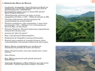 5 - Domínio dos Mares de Morros:
• Localização: Acompanha a faixa litorânea do Brasil, do
nordeste até o sul do País, obtendo uma área total de
aproximadamente 1.000.000 km².
• Características gerais: mais ou menos 650 mil km².
Brasil Tropical Atlântico.
 Mamelonização extensiva em todos os níveis
topográficos (10-20m a 1100 – 1300m de altitude no SE).
 Vertentes policonvexas; maiores processos de
mamelonização do mundo tropical.
 Planícies meândircas, solos superpostos, c/ stone lines;
precipitações 110o – 1500mm e 3 a 4 mil mm/ano na
Serra do Mar, em São Paulo.
 Florestas Tropicais; Florestas biodiversas originalmente
cobriam 85% da área total.
 presença de “pães de açúcar”.
 Bom a alto potencial hidroenergético;
 Subdomínio de Chapadões interiores florestados;
 Domínio mais complexo p/ ocupação humana; maior
vulnerabilidade à movimentos coletivos de solo no país.
• Relevo: Morros arredondados que resultam da
alternância de períodos de secas e de chuvas .
• Clima: Tropical quente, com uma estação seca e outra
chuvosa.
• Solos Férteis.
• Rios: Muito importantes pelo grande potencial
hidroelétrico.
• Vegetação: Predomina a Mata Atlântica que está muito
devastada. Também apresenta campos e cerrados.
 