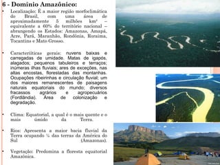 6 - Domínio Amazônico:
• Localização: É a maior região morfoclimática
do Brasil, com uma área de
aproximadamente 5 milhões km² –
equivalente a 60% do território nacional –
abrangendo os Estados: Amazonas, Amapá,
Acre, Pará, Maranhão, Rondônia, Roraima,
Tocantins e Mato Grosso.
• Caracteriíticas gerais: nuvens baixas e
carregadas de umidade. Matas de igapós,
alagados; pequenos tabuleiros e terraços;
inúmeras ilhas fluviais; ares de exceções, nas
altas encostas, florestadas das montanhas.
Ocupações ribeirinhas e circulação fluvial; um
dos maiores remanescentes de paisagens
naturais equatoriais do mundo; diversos
fracassos agrários e agropecuários
(Fordlândia). Área de colonização e
degradação.
• Clima: Equatorial, a qual é o mais quente e o
mais úmido da Terra.
• Rios: Apresenta a maior bacia fluvial da
Terra ocupando ¼ das terras da América do
Sul (Amazonas).
• Vegetação: Predomina a floresta equatorial
Amazônica.
 
