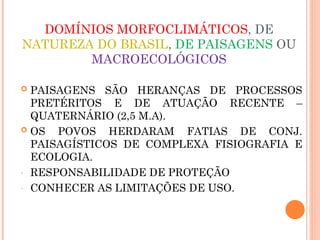 DOMÍNIOS MORFOCLIMÁTICOS, DE
NATUREZA DO BRASIL, DE PAISAGENS OU
MACROECOLÓGICOS
 PAISAGENS SÃO HERANÇAS DE PROCESSOS
PRETÉRITOS E DE ATUAÇÃO RECENTE –
QUATERNÁRIO (2,5 M.A).
 OS POVOS HERDARAM FATIAS DE CONJ.
PAISAGÍSTICOS DE COMPLEXA FISIOGRAFIA E
ECOLOGIA.
- RESPONSABILIDADE DE PROTEÇÃO
- CONHECER AS LIMITAÇÕES DE USO.
 
