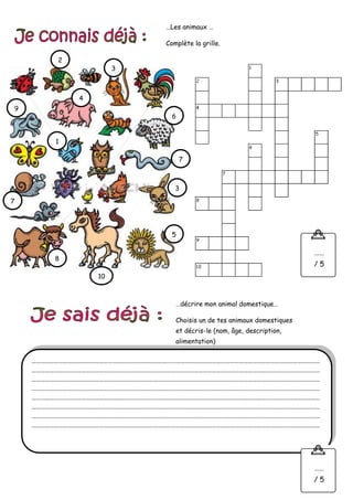 …Les animaux …
Complète la grille.
…………………………………………………………………………………………………………………………………………………………………………
…………………………………………………………………………………………………………………………………………………………………………
…………………………………………………………………………………………………………………………………………………………………………
…………………………………………………………………………………………………………………………………………………………………………
…………………………………………………………………………………………………………………………………………………………………………
…………………………………………………………………………………………………………………………………………………………………………
…………………………………………………………………………………………………………………………………………………………………………
…………………………………………………………………………………………………………………………………………………………………………
…décrire mon animal domestique…
Choisis un de tes animaux domestiques
et décris-le (nom, âge, description,
alimentation)
10
9
8
7
7
6
5
4
3
3
2
1
……
/ 5
……
/ 5