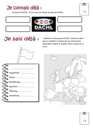 …les pays du DACHL… Ecris le nom de chacun des pays du DACHL.
……
/ 4
…présenter un des pays du DACHL. Choisis un des 4
pays et complète le tableau par les informations
demandées. Dessine le drapeau. Place ce pays sur la
carte.
……
/ 4
……………………………………………
Hauptstadt : ……………………………
Fläche : ……………………………………
Bevölkerung : …………………………
Sprachen : ………………………………
Währung : ………………………………
Verwaltung : ……………………………
 