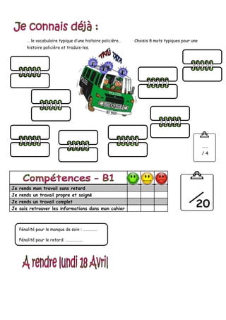 … le vocabulaire typique d’une histoire policière… Choisis 8 mots typiques pour une
histoire policière et traduis-les.
Je rends mon travail sans retard
Je rends un travail propre et soigné
Je rends un travail complet
Je sais retrouver les informations dans mon cahier
Pénalité pour le manque de soin : ……………
Pénalité pour le retard: ………………
……
/ 4
 